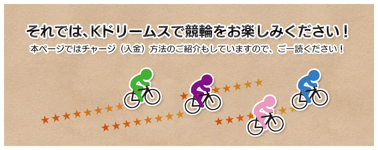 それでは、Kドリームスで競輪をお楽しみください！
本ページではチャージ（入金）方法のご紹介もしていますので、ご一読ください！